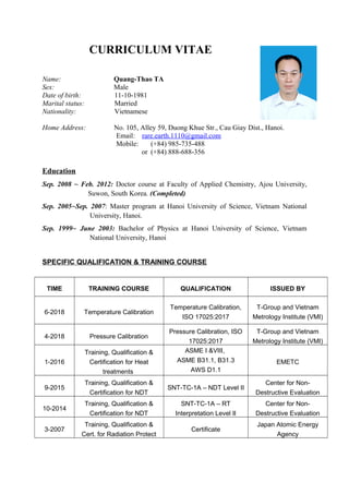 CURRICULUM VITAE
Name: Quang-Thao TA
Sex: Male
Date of birth: 11-10-1981
Marital status: Married
Nationality: Vietnamese
Home Address: No. 105, Alley 59, Duong Khue Str., Cau Giay Dist., Hanoi.
Email: rare.earth.1110@gmail.com
Mobile: (+84) 985-735-488
or (+84) 888-688-356
Education
Sep. 2008 ~ Feb. 2012: Doctor course at Faculty of Applied Chemistry, Ajou University,
Suwon, South Korea. (Completed)
Sep. 2005~Sep. 2007: Master program at Hanoi University of Science, Vietnam National
University, Hanoi.
Sep. 1999~ June 2003: Bachelor of Physics at Hanoi University of Science, Vietnam
National University, Hanoi
SPECIFIC QUALIFICATION & TRAINING COURSE
TIME TRAINING COURSE QUALIFICATION ISSUED BY
6-2018 Temperature Calibration
Temperature Calibration,
ISO 17025:2017
T-Group and Vietnam
Metrology Institute (VMI)
4-2018 Pressure Calibration
Pressure Calibration, ISO
17025:2017
T-Group and Vietnam
Metrology Institute (VMI)
1-2016
Training, Qualification &
Certification for Heat
treatments
ASME I &VIII,
ASME B31.1, B31.3
AWS D1.1
EMETC
9-2015
Training, Qualification &
Certification for NDT
SNT-TC-1A – NDT Level II
Center for Non-
Destructive Evaluation
10-2014
Training, Qualification &
Certification for NDT
SNT-TC-1A – RT
Interpretation Level II
Center for Non-
Destructive Evaluation
3-2007
Training, Qualification &
Cert. for Radiation Protect
Certificate
Japan Atomic Energy
Agency
 