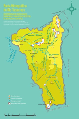 S er ra d o B o i S erra d os Vieiras 
Nova União 
Rio Vermelho 
Taquaraçu 
E n g e nh o Ve lh o 
de 
Minas 
S er ra da Ma tin ha 
R i o P r e to 
C armo 
S e r r a d o E s p i n h a ç o 
C ac h o eira 
S erra G ordiana 
Baú 
C ó r . F u n d o 
S erra d a P rata 
R i b . d a P r a t a 
C órrego Furado 
C órrego C achoeira 
Engenho 
Seerr rraa ddoo Essppiinnhhaaççoo 
Roças Novas 
Prata de Baixo 
Taquaraçu de Baixo 
Lagoinha 
Antônio dos S antos 
C achoeira 
S erra da Água Limpa 
R io Vermelho 
R ib eirão R ib eiro B on ito 
Prainha 
da 
S erra 
Altamira 
S erra da Lagoa Dourada S erra da Mutuca 
S ete 
Bragas 
S erra Altamira 
Mutuca 
Nova Aparecida 
C ó r. 
Água Nova 
Lajes 
C umbé 
Ponte Nova 
Rio Taquaraçu 
C as a Velha 
R ib . do P eix e 
R io das V e lhas 
S e r r a d o E s p i n h a ç o 
r r i S erra do Gongo 
Rancho Novo 
S erra C a raç a 
P i e d a d e 
i S e r r a 
r r d a 
S erra dos C onfins 
S erra da Des coberta 
KM 
0 2 4 8 1 2 1 6 
Drenagem principal 
Região de atuação do Projeto 
Sedes Municipais 
Distritos e localidades 
Bacia Hidrográfica 
do Rio Taquaraçu 
RECOMPOSIÇÃO DE MATAS CILIARES 
DEGRADADAS E MANUTENÇÃO FLORESTAL 
NA BACIA DO RIO TAQUARAÇU 
As áreas demarcadas com contorno vermelho 
representam as regiões onde irão ocorrer as ações de 
recuperação e proteção de áreas degradadas do projeto. 
6 7 
 
