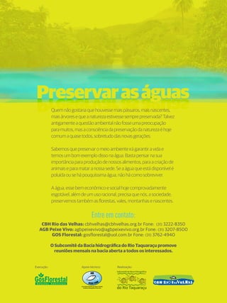 14 
Preservar as águas 
Preservar as águas 
Quem não gostaria que houvesse mais pássaros, mais nascentes, 
mais árvores e que a natureza estivesse sempre preservada? Talvez 
antigamente a questão ambiental não fosse uma preocupação 
para muitos, mas a consciência da preservação da natureza é hoje 
comum a quase todos, sobretudo das novas gerações. 
Sabemos que preservar o meio ambiente irá garantir a vida e 
temos um bom exemplo disso na água. Basta pensar na sua 
importância para produção de nossos alimentos, para a criação de 
animais e para matar a nossa sede. Se a água que está disponível é 
poluída ou se há pouquíssima água, não há como sobreviver. 
A água, esse bem econômico e social hoje comprovadamente 
esgotável, além de um uso racional, precisa que nós, a sociedade, 
preservemos também as florestas, vales, montanhas e nascentes. 
Entre em contato: 
CBH Rio das Velhas: cbhvelhas@cbhvelhas.org.br Fone: (31) 3222-8350 
AGB Peixe Vivo: agbpeixevivo@agbpeixevivo.org.br Fone: (31) 3207-8500 
GOS Florestal: gosflorestal@uol.com.br Fone: (31) 3762-4940 
O Subcomitê da Bacia hidrográfica do Rio Taquaraçu promove 
reuniões mensais na bacia aberta a todos os interessados. 
Execução: Apoio técnico: Realização: 

