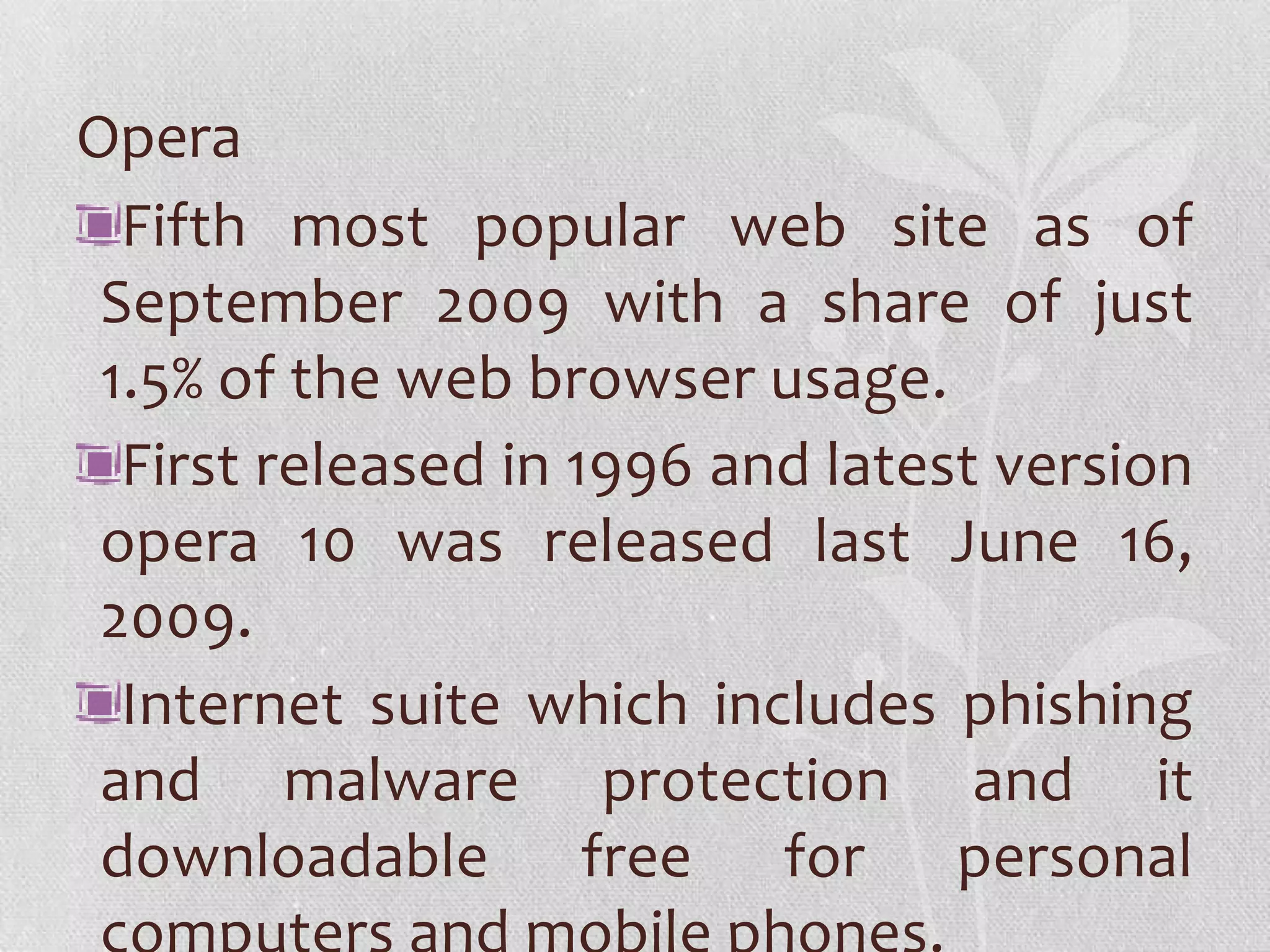 Opera
  Fifth most popular web site as of
 September 2009 with a share of just
 1.5% of the web browser usage.
  First released in 1996 and latest version
 opera 10 was released last June 16,
 2009.
  Internet suite which includes phishing
 and malware protection and it
 downloadable free for personal
 
