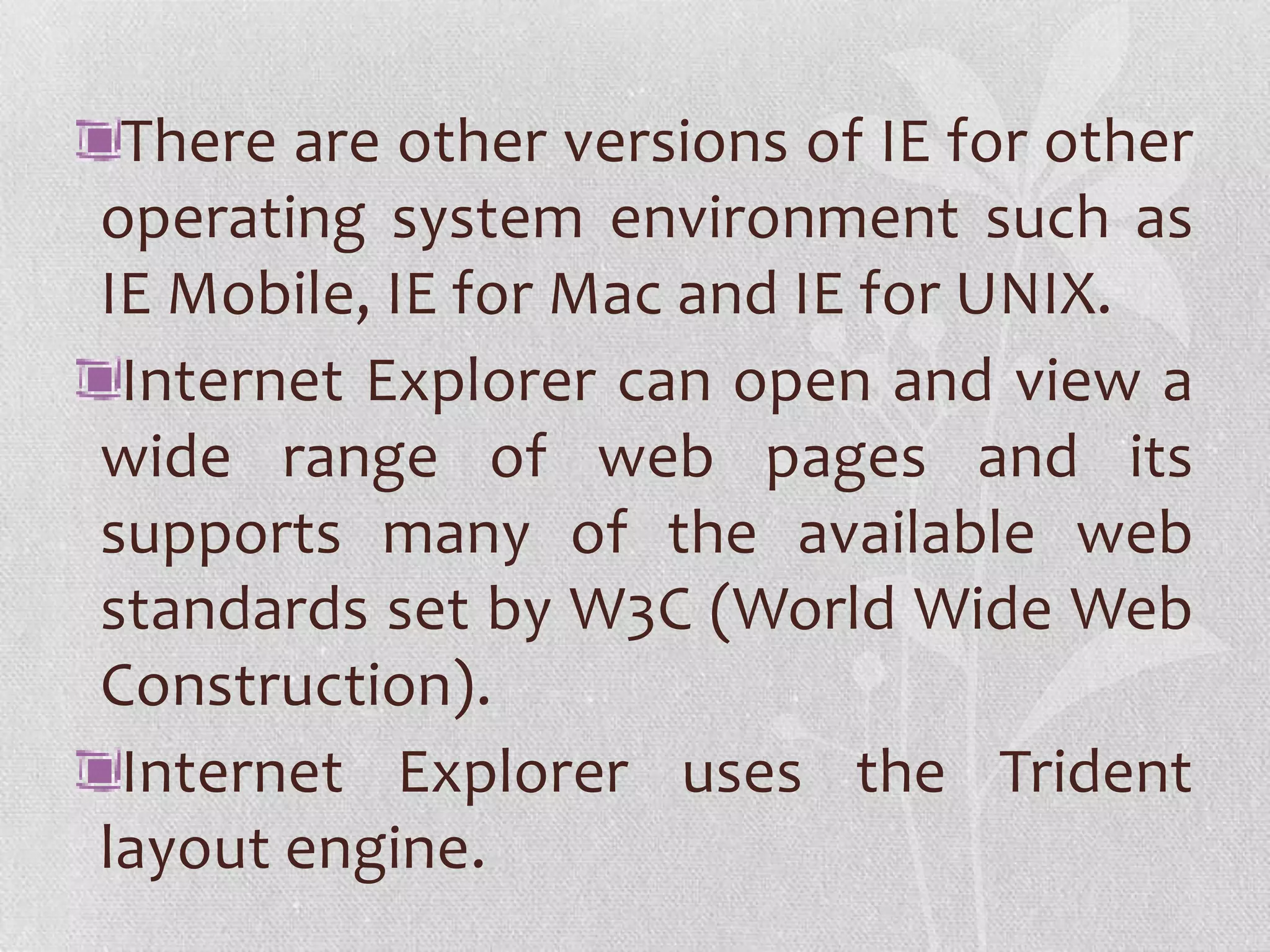 There are other versions of IE for other
operating system environment such as
IE Mobile, IE for Mac and IE for UNIX.
 Internet Explorer can open and view a
wide range of web pages and its
supports many of the available web
standards set by W3C (World Wide Web
Construction).
 Internet Explorer uses the Trident
layout engine.
 