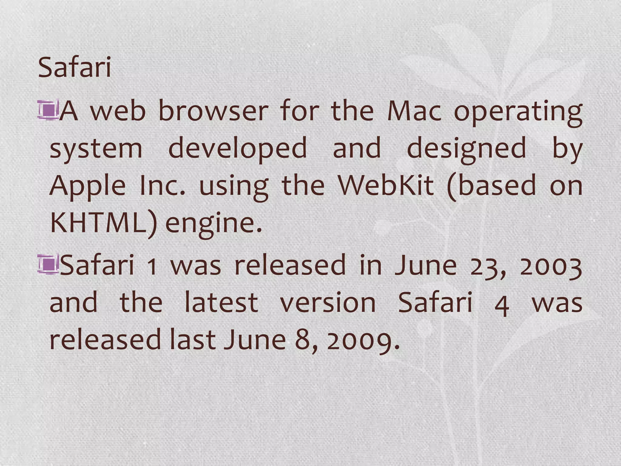 Safari
  A web browser for the Mac operating
 system developed and designed by
 Apple Inc. using the WebKit (based on
 KHTML) engine.
  Safari 1 was released in June 23, 2003
 and the latest version Safari 4 was
 released last June 8, 2009.
 