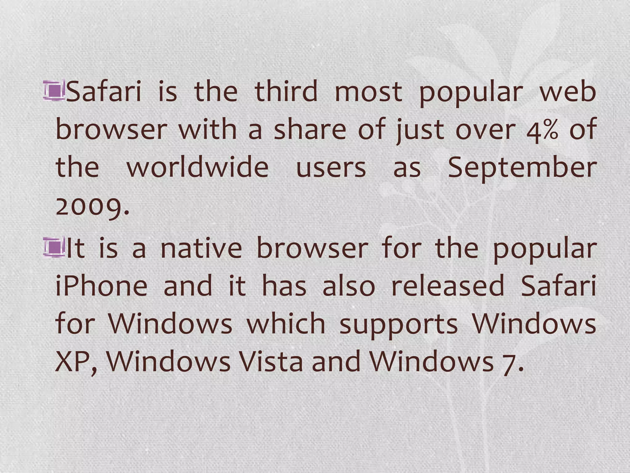 Safari is the third most popular web
browser with a share of just over 4% of
the worldwide users as September
2009.
 It is a native browser for the popular
iPhone and it has also released Safari
for Windows which supports Windows
XP, Windows Vista and Windows 7.
 