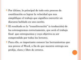  Por último, lo principal de todo este proceso de
coordinación es lograr la velocidad que nos
simplifique el trabajo que significa convertir un
discurso hablado en uno escrito.
 El resultado es la “transliteración” (o traducción) de
los estenogramas correctamente, que será el trabajo
final que entreguemos y cuyo objetivo es ser
comprendido por todos los lectores.
 Para ello, es importante conocer las herramientas que
nos provee el Word, a fin de que nuestra entrega sea
prolija, clara y libre de errores.
 