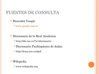 FUENTES DE CONSULTA
 Buscador Google
 www.google.com.ar
 Diccionario de la Real Academia
 http://dle.rae.es/?w=diccionario
 Diccionario Panhispánico de dudas
 http://lema.rae.es/dpd/
 Wikipedia
 www.wikipedia.org
 