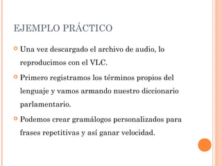 EJEMPLO PRÁCTICO
 Una vez descargado el archivo de audio, lo
reproducimos con el VLC.
 Primero registramos los términos propios del
lenguaje y vamos armando nuestro diccionario
parlamentario.
 Podemos crear gramálogos personalizados para
frases repetitivas y así ganar velocidad.
 