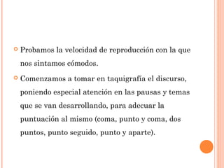  Probamos la velocidad de reproducción con la que
nos sintamos cómodos.
 Comenzamos a tomar en taquigrafía el discurso,
poniendo especial atención en las pausas y temas
que se van desarrollando, para adecuar la
puntuación al mismo (coma, punto y coma, dos
puntos, punto seguido, punto y aparte).
 
