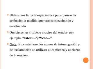 Utilizamos la tecla espaciadora para pausar la
grabación a medida que vamos escuchando y
escribiendo.
 Omitimos los titubeos propios del orador, por
ejemplo: “estem…”, “eeee…”
 NotaNota: En castellano, los signos de interrogación y
de exclamación se utilizan al comienzo y al cierre
de la oración.
 