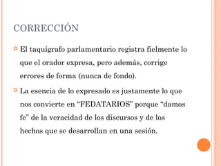 CORRECCIÓN
 El taquígrafo parlamentario registra fielmente lo
que el orador expresa, pero además, corrige
errores de forma (nunca de fondo).
 La esencia de lo expresado es justamente lo que
nos convierte en “FEDATARIOS” porque “damos
fe” de la veracidad de los discursos y de los
hechos que se desarrollan en una sesión.
 