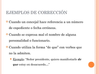 EJEMPLOS DE CORRECCIÓN
 Cuando un concejal hace referencia a un número
de expediente o fecha erróneos.
 Cuando se expresa mal el nombre de alguna
personalidad o funcionario.
 Cuando utiliza la forma “de que” con verbos que
no la admiten.
 Ejemplo: “Señor presidente, quiero manifestarle de
que estoy en desacuerdo…”
 
