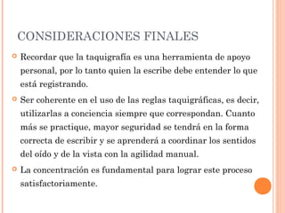 CONSIDERACIONES FINALES
 Recordar que la taquigrafía es una herramienta de apoyo
personal, por lo tanto quien la escribe debe entender lo que
está registrando.
 Ser coherente en el uso de las reglas taquigráficas, es decir,
utilizarlas a conciencia siempre que correspondan. Cuanto
más se practique, mayor seguridad se tendrá en la forma
correcta de escribir y se aprenderá a coordinar los sentidos
del oído y de la vista con la agilidad manual.
 La concentración es fundamental para lograr este proceso
satisfactoriamente.
 