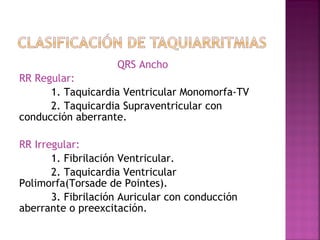 QRS Ancho
RR Regular:
1. Taquicardia Ventricular Monomorfa-TV
2. Taquicardia Supraventricular con
conducción aberrante.
RR Irregular:
1. Fibrilación Ventricular.
2. Taquicardia Ventricular
Polimorfa(Torsade de Pointes).
3. Fibrilación Auricular con conducción
aberrante o preexcitación.
 