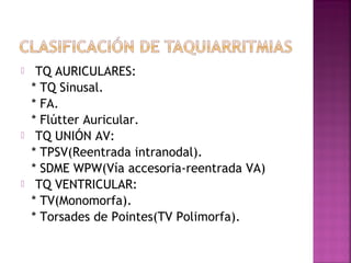  TQ AURICULARES:
* TQ Sinusal.
* FA.
* Flútter Auricular.
 TQ UNIÓN AV:
* TPSV(Reentrada intranodal).
* SDME WPW(Vía accesoria-reentrada VA)
 TQ VENTRICULAR:
* TV(Monomorfa).
* Torsades de Pointes(TV Polimorfa).
 