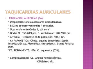  FIBRILACIÓN AURICULAR (FA):
* Despolarizaciones auriculares desordenadas.
* EKG no se observan ondas P sinusales.
* Ocasionalmente Ondas f, sbt en V1.
* Ondas fA: 350-600Lpm. F. Ventricular: 120-200 Lpm.
* Arritmia + frecuente en la población: 10%,>80ª.
* FA PAROXÍSTICA: CResp. aguda; deportistas,Estrés,
Intoxicación Ag. Alcohólica, tirotoxicosis. Stma: Poliuria
post.
*FA. PERMANENTE: HTA, C. Isquémica (65%).
* Complicaciones: ICC, Angina hemodinámica,
ICTUS(frec x7).
 