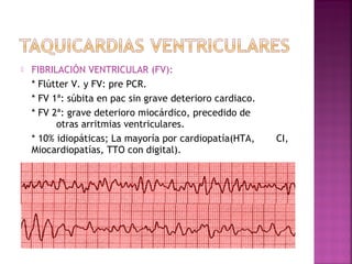  FIBRILACIÓN VENTRICULAR (FV):
* Flútter V. y FV: pre PCR.
* FV 1ª: súbita en pac sin grave deterioro cardiaco.
* FV 2ª: grave deterioro miocárdico, precedido de
otras arritmias ventriculares.
* 10% idiopáticas; La mayoría por cardiopatía(HTA, CI,
Miocardiopatías, TTO con digital).
 