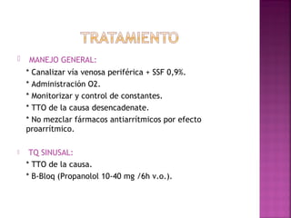  MANEJO GENERAL:
* Canalizar vía venosa periférica + SSF 0,9%.
* Administración O2.
* Monitorizar y control de constantes.
* TTO de la causa desencadenate.
* No mezclar fármacos antiarrítmicos por efecto
proarrítmico.
 TQ SINUSAL:
* TTO de la causa.
* B-Bloq (Propanolol 10-40 mg /6h v.o.).
 