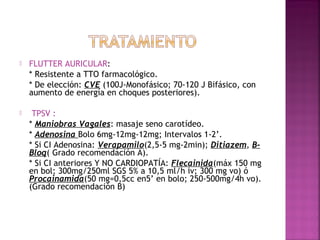  FLUTTER AURICULAR:
* Resistente a TTO farmacológico.
* De elección: CVE (100J-Monofásico; 70-120 J Bifásico, con
aumento de energía en choques posteriores).
 TPSV :
* Maniobras Vagales: masaje seno carotídeo.
* Adenosina Bolo 6mg-12mg-12mg; Intervalos 1-2’.
* Si CI Adenosina: Verapamilo(2,5-5 mg-2min); Ditiazem, B-
Bloq( Grado recomendación A).
* Si CI anteriores Y NO CARDIOPATÍA: Flecainida(máx 150 mg
en bol; 300mg/250ml SGS 5% a 10,5 ml/h iv; 300 mg vo) ó
Procainamida(50 mg=0,5cc en5’ en bolo; 250-500mg/4h vo).
(Grado recomendación B)
 