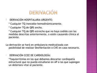  DERIVACIÓN HOSPITALARIA URGENTE:
* Cualquier TQ inestable hemodinámicamente.
* Cualquier TQ de QRS ancho.
* Cualquier TQ de QRS estrecho que no haya cedido con las
medidas descritas anteriormente, o estén causando clínica al
paciente.
La derivación se hará en ambulancia medicalizada con
posibilidad de realizar Desfibrilación o CVE en caso necesario.
 DERIVACIÓN CCEE DE CARDIOLOGÍA:
*Taquiarritmias en las que debamos descartar cardiopatía
estructural que no pueda estudiarse en AP o las que supongan
un deterioro vital al paciente.
 