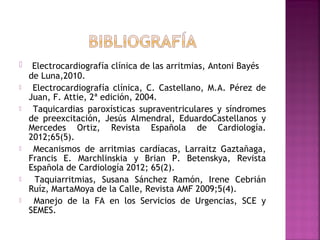  Electrocardiografía clínica de las arritmias, Antoni Bayés
de Luna,2010.
 Electrocardiografía clínica, C. Castellano, M.A. Pérez de
Juan, F. Attie, 2ª edición, 2004.
 Taquicardias paroxísticas supraventriculares y síndromes
de preexcitación, Jesús Almendral, EduardoCastellanos y
Mercedes Ortiz, Revista Española de Cardiología.
2012;65(5).
 Mecanismos de arritmias cardíacas, Larraitz Gaztañaga,
Francis E. Marchlinskia y Brian P. Betenskya, Revista
Española de Cardiología 2012; 65(2).
 Taquiarritmias, Susana Sánchez Ramón, Irene Cebrián
Ruíz, MartaMoya de la Calle, Revista AMF 2009;5(4).
 Manejo de la FA en los Servicios de Urgencias, SCE y
SEMES.
 