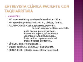  ANAMNESIS:
* AF: muerte súbita y cardiopatía isquémica < 50 a.
* AP: episodios previos similares, CI, tóxicos, fármac.
* PALPITACIONES: Cuello,epigastrio,precordial.
Regular,irregular,aislada,sostenida.
Inicio brusco, pre extrasístoles
Predominio reposo,esfuerzo,noct
Con mareo,falta aire,poliuria…
Post-comidas copiosas,ansiedad,
drogas,bebidas excitantes…
* SÍNCOPE: Sugiere gravedad!!!!.
* DOLOR TORÁCICO DE CARACT CORONARIAS.
* SIGNOS DE IC: relación con arritmia y gravedad.
 