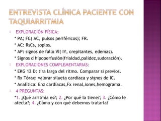  EXPLORACIÓN FÍSICA:
* PA; FC( AC, pulsos periféricos); FR.
* AC: RsCs, soplos.
* AP: signos de fallo VI( IY, crepitantes, edemas).
* Signos d hipoperfusión(frialdad,palidez,sudoración).
 EXPLORACIONES COMPLEMENTARIAS:
* EKG 12 D: tira larga del ritmo. Comparar si previos.
* Rx Tórax: valorar silueta cardiaca y signos de IC.
* Analítica: Enz cardíacas,Fx renal,iones,hemograma.
 4 PREGUNTAS:
*1. ¿Qué arritmia es?; 2. ¿Por qué la tiene?; 3. ¿Cómo le
afecta?; 4. ¿Cómo y con qué debemos tratarla?
 