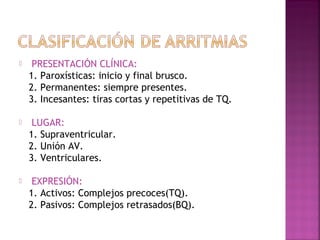  PRESENTACIÓN CLÍNICA:
1. Paroxísticas: inicio y final brusco.
2. Permanentes: siempre presentes.
3. Incesantes: tiras cortas y repetitivas de TQ.
 LUGAR:
1. Supraventricular.
2. Unión AV.
3. Ventriculares.
 EXPRESIÓN:
1. Activos: Complejos precoces(TQ).
2. Pasivos: Complejos retrasados(BQ).
 