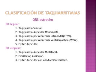 QRS estrecho
RR Regular:
1. Taquicardia Sinusal.
2. Taquicardia Auricular Monomorfa.
3. Taquicardia por reentrada intranodal(TPSV).
4. Taquicardia por reentrada ventriculoatrial(WPW).
5. Flúter Auricular.
RR irregular:
1. Taquicardia Auricular Multifocal.
2. Fibrilación Auricular.
3. Flúter Auricular con conducción variable.
 