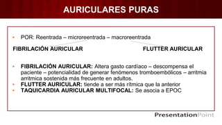 AURICULARES PURAS
▪ POR: Reentrada – microreentrada – macroreentrada
FIBRILACIÓN AURICULAR FLUTTER AURICULAR
▪ FIBRILACIÓN AURICULAR: Altera gasto cardíaco – descompensa el
paciente – potencialidad de generar fenómenos tromboembólicos – arritmia
arritmica sostenida más frecuente en adultos.
▪ FLUTTER AURICULAR: tiende a ser más rítmica que la anterior
▪ TAQUICARDIA AURICULAR MULTIFOCAL: Se asocia a EPOC
 