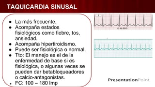 TAQUICARDIA SINUSAL
● La más frecuente.
● Acompaña estados
fisiológicos como fiebre, tos,
ansiedad.
● Acompaña hipertiroidismo.
● Puede ser fisiológica o normal.
● Tto: El manejo es el de la
enfermedad de base si es
fisiológica, o algunas veces se
pueden dar betabloqueadores
o calcio-antagonistas.
● FC: 100 – 180 lmp
 