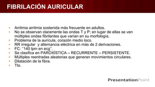 FIBRILACIÓN AURICULAR
▪ Arritmia arritmia sostenida más frecuente en adultos.
▪ No se observan claramente las ondas T y P; en lugar de ellas se ven
múltiples ondas fibrilantes que varían en su morfología.
▪ Problema de la aurícula, corazón medio loco.
▪ RR irregular y alternancia eléctrica en más de 2 derivaciones.
▪ FC: ‘’140 lpm en ecg’’.
▪ Se clasifica en PAROXÍSTICA – RECURRENTE – PERSISTENTE.
▪ Múltiples reentradas aleatorias que generan movimientos circulares.
▪ Dilatación de la fibra.
▪ Tto.
 