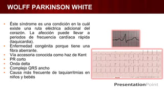 WOLFF PARKINSON WHITE
▪ Éste síndrome es una condición en la cuál
existe una ruta eléctrica adicional del
corazón. La afección puede llevar a
periodos de frecuencia cardíaca rápida
(taquicardia).
▪ Enfermedad congénita porque tiene una
fibra aberrante.
▪ Vía accesoria conocida como haz de Kent
▪ PR corto
▪ Onda delta
▪ Complejo QRS ancho
▪ Causa más frecuente de taquiarritmias en
niños y bebés
 