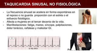 TAQUICARDIA SINUSAL NO FISIOLÓGICA
- La frecuencia sinusal se acelera en forma espontánea en
el reposo o no guarda proporción con el estrés o el
esfuerzo fisiológico.
- Afecta a mujeres en el tercer decenio de la vida.
- Manifestaciones: fatiga, mareo, síncope, palpitaciones,
dolor torácico, cefaleas y malestar GI.
 