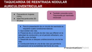 TAQUICARDIA DE REENTRADA NODULAR
AURICULOVENTRICULAR
★ Frecuente en mujeres
(70%)
★ edad frecuente entre 30-
40 años
★ También conocida como:
Taquicardia por reentrada
intranodal
★ Para la presentación de un circuito de reentrada se
requieren cuatro condiciones básicas:
1. Que existan dos vías.
2. Presencia de un circuito de dos vías que difieren en la
velocidad de conducción y en el período refractario; una
vía alfa y una vía beta.
3. Desarrollo de un bloqueo unidireccional de una de las
vías.
4. Conducción lenta en una de las vías que permite la
recuperación de la excitabilidad del frente de onda.
 