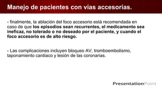 Manejo de pacientes con vías accesorias.
- finalmente, la ablación del foco accesorio está recomendada en
caso de que los episodios sean recurrentes, el medicamento sea
ineficaz, no tolerado o no deseado por el paciente, y cuando el
foco accesorio es de alto riesgo.
- Las complicaciones incluyen bloqueo AV, tromboembolismo,
taponamiento cardiaco y lesión de las coronarias.
 