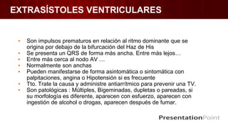 EXTRASÍSTOLES VENTRICULARES
▪ Son impulsos prematuros en relación al ritmo dominante que se
origina por debajo de la bifurcación del Haz de His
▪ Se presenta un QRS de forma más ancha. Entre más lejos…
▪ Entre más cerca al nodo AV …
▪ Normalmente son anchas
▪ Pueden manifestarse de forma asintomática o sintomática con
palpitaciones, angina o Hipotensión si es frecuente
▪ Tto. Trate la causa y administre antiarrítmico para prevenir una TV.
▪ Son patológicas : Múltiples, Bigeminadas, dupletas o pareadas, si
su morfología es diferente, aparecen con esfuerzo, aparecen con
ingestión de alcohol o drogas, aparecen después de fumar.
 