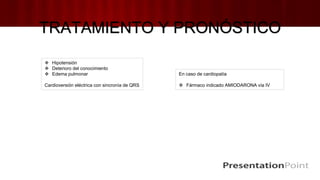TRATAMIENTO Y PRONÓSTICO
 Hipotensión
 Deterioro del conocimiento
 Edema pulmonar
Cardioversión eléctrica con sincronía de QRS
En caso de cardiopatía
 Fármaco indicado AMIODARONA vía IV
 