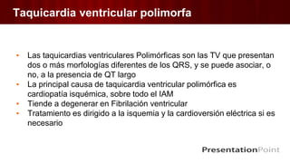 Taquicardia ventricular polimorfa
▪ Las taquicardias ventriculares Polimórficas son las TV que presentan
dos o más morfologías diferentes de los QRS, y se puede asociar, o
no, a la presencia de QT largo
▪ La principal causa de taquicardia ventricular polimórfica es
cardiopatía isquémica, sobre todo el IAM
▪ Tiende a degenerar en Fibrilación ventricular
▪ Tratamiento es dirigido a la isquemia y la cardioversión eléctrica si es
necesario
 