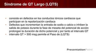 Sindrome de QT Largo (LQTS)
▪ consiste en defectos en los conductos iónicos cardiacos que
participan en la repolarización cardiaca
▪ Defectos que incrementan la entrada de sodio o calcio o inhiben la
salida de potasio durante la fase de meseta del potencial de acción
prolongan la duración de dicho potencial y por tanto el intervalo QT
▪ intervalo QT > 500 msg permite el Paso de (LQTS)
 