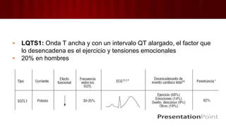 ▪ LQTS1: Onda T ancha y con un intervalo QT alargado, el factor que
lo desencadena es el ejercicio y tensiones emocionales
▪ 20% en hombres
 