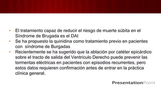 ▪ El tratamiento capaz de reducir el riesgo de muerte súbita en el
Síndrome de Brugada es el DAI
▪ Se ha propuesto la quinidina como tratamiento previo en pacientes
con síndrome de Burgadas
▪ Recientemente se ha sugerido que la ablación por catéter epicárdico
sobre el tracto de salida del Ventrículo Derecho puede prevenir las
tormentas eléctricas en pacientes con episodios recurrentes, pero
estos datos requieren confirmación antes de entrar en la práctica
clínica general.
 