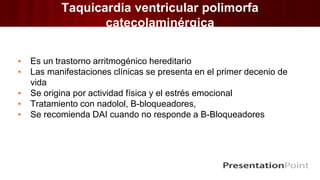 Taquicardia ventricular polimorfa
catecolaminérgica
▪ Es un trastorno arritmogénico hereditario
▪ Las manifestaciones clínicas se presenta en el primer decenio de
vida
▪ Se origina por actividad física y el estrés emocional
▪ Tratamiento con nadolol, B-bloqueadores,
▪ Se recomienda DAI cuando no responde a B-Bloqueadores
 