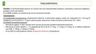TAQUIARRITMIAS
CAUSAS: La reentrada Nodal aparece en corazón sano por hiperactividad simpatica, cardiopatia, intoxicacion digitalica,
prolapso mitral, pericarditis
En el WPW se debe a la existencia de una vía accesoria anomala.
TRATAMIENTO:
(I) Inestabilidad hemodinámica: Cardioversión eléctrica → administrar oxígeno, sedar con midazolam 0.1 – 0.2 mg IV,
analgésico con CI mórfico 2 – 3 mg IV, lubricar palas, seleccionar modo sincrónico y administrar 70 – 120 J.
(II) Estable hemodinámicamente:
- Maniobras vagales → OJO: siempre tener acceso venoso por posibles bradicardias extremas.
- Adenosina IV bolos rápidos 1 – 3s seguidos de 20 ml de SF. 1° 6mg ; 2° 12mg y 3° 12mg, en su defecto podemos
usar ADP: 1° 10mg ; 2° 20mg y 3° 20mg
- Si con ADP no cede podemos utilizar verapamilo, diltiazem o Amiodarona.
 