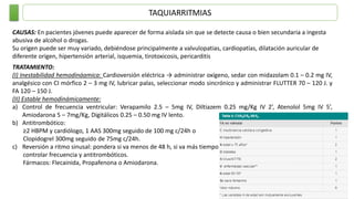 TAQUIARRITMIAS
CAUSAS: En pacientes jóvenes puede aparecer de forma aislada sin que se detecte causa o bien secundaria a ingesta
abusiva de alcohol o drogas.
Su origen puede ser muy variado, debiéndose principalmente a valvulopatias, cardiopatías, dilatación auricular de
diferente origen, hipertensión arterial, isquemia, tirotoxicosis, pericarditis
TRATAMIENTO:
(I) Inestabilidad hemodináamica: Cardioversión eléctrica → administrar oxígeno, sedar con midazolam 0.1 – 0.2 mg IV,
analgésico con CI mórfico 2 – 3 mg IV, lubricar palas, seleccionar modo sincrónico y administrar FLUTTER 70 – 120 J. y
FA 120 – 150 J.
(II) Estable hemodinámicamente:
a) Control de frecuencia ventricular: Verapamilo 2.5 – 5mg IV, Diltiazem 0.25 mg/Kg IV 2’, Atenolol 5mg IV 5’,
Amiodarona 5 – 7mg/Kg, Digitálicos 0.25 – 0.50 mg IV lento.
b) Antitrombótico:
≥2 HBPM y cardiólogo, 1 AAS 300mg seguido de 100 mg c/24h o
Clopidogrel 300mg seguido de 75mg c/24h.
c) Reversión a ritmo sinusal: pondera si va menos de 48 h, si va más tiempo
controlar frecuencia y antitrombóticos.
Fármacos: Flecainida, Propafenona o Amiodarona.
 