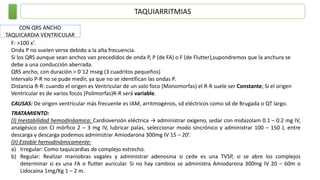 TAQUIARRITMIAS
CON QRS ANCHO
TAQUICARDIA VENTRICULAR
F: >100 x’.
Onda P no suelen verse debido a la alta frecuencia.
Si los QRS aunque sean anchos van precedidos de onda P, P (de FA) o F (de Flutter),supondremos que la anchura se
debe a una conducción aberrada.
QRS ancho, con duración > 0´12 mseg (3 cuadritos pequeños)
Intervalo P-R no se pude medir, ya que no se identifican las ondas P.
Distancia R-R: cuando el origen es Ventricular de un solo foco (Monomorfas) el R-R suele ser Constante; Si el origen
Ventricular es de varios focos (Polimorfas)R-R será variable.
CAUSAS: De origen ventricular más frecuente es IAM, arritmogénos, sd eléctricos como sd de Brugada o QT largo.
TRATAMIENTO:
(I) Inestabilidad hemodináamica: Cardioversión eléctrica → administrar oxígeno, sedar con midazolam 0.1 – 0.2 mg IV,
analgésico con CI mórfico 2 – 3 mg IV, lubricar palas, seleccionar modo sincrónico y administrar 100 – 150 J, entre
descarga y descarga podemos administrar Amiodarona 300mg IV 15 – 20’.
(II) Estable hemodinámicamente:
a) Irregular: Como taquicardias de complejo estrecho.
b) Regular: Realizar maniobras vagales y administrar adenosina si cede es una TVSP, si se abre los complejos
determinar si es una FA o flutter auricular. Si no hay cambios se administra Amiodarona 300mg IV 20 – 60m o
Lidocaina 1mg/Kg 1 – 2 m.
 