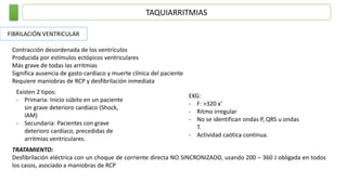 TAQUIARRITMIAS
FIBRILACIÓN VENTRICULAR
Contracción desordenada de los ventrículos
Producida por estímulos ectópicos ventriculares
Más grave de todas las arritmias
Significa ausencia de gasto cardíaco y muerte clínica del paciente
Requiere maniobras de RCP y desfibrilación inmediata
Existen 2 tipos:
- Primaria: Inicio súbito en un paciente
sin grave deterioro cardíaco (Shock,
IAM)
- Secundaria: Pacientes con grave
deterioro cardíaco, precedidas de
arritmias ventriculares.
EKG:
- F: >320 x’
- Ritmo irregular
- No se identifican ondas P, QRS u ondas
T.
- Actividad caótica continua.
TRATAMIENTO:
Desfibrilación eléctrica con un choque de corriente directa NO SINCRONIZADO, usando 200 – 360 J obligada en todos
los casos, asociado a maniobras de RCP
 