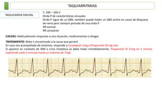 TAQUIARRITMIAS
TAQUICARDIA SINUSAL
F: 100 – 160 x’
Onda P de características sinusales
Onda P sigue de un QRS, también puede haber un QRS ancho en casos de bloqueos
de rama pero siempre precede de una onda P.
PR normal
RR constante
CAUSAS: Habitualmente respuesta a una situación, medicamentos o drogas
TRATAMIENTO: Debe ir encaminado a la causa que generó
En caso sea acompañado de síntomas, responde a Lorazepam 1mg o Propanolol 10 mg oral
Si aparece en contexto de IAM o crisis tirotóxica se debe tratar inmediatamente, Propanolol IV (1mg en 1 minuto
repitiendo cada 5 minutos hasta un máximo de 7mg)
 