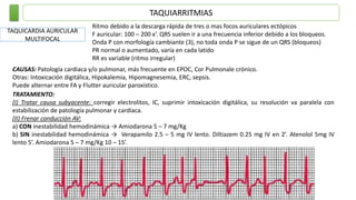 TAQUIARRITMIAS
TAQUICARDIA AURICULAR
MULTIFOCAL
Ritmo debido a la descarga rápida de tres o mas focos auriculares ectópicos
F auricular: 100 – 200 x’. QRS suelen ir a una frecuencia inferior debido a los bloqueos.
Onda P con morfología cambiante (3), no toda onda P se sigue de un QRS (bloqueos)
PR normal o aumentado, varía en cada latido
RR es variable (ritmo irregular)
CAUSAS: Patología cardiaca y/o pulmonar, más frecuente en EPOC, Cor Pulmonale crónico.
Otras: Intoxicación digitálica, Hipokalemia, Hipomagnesemia, ERC, sepsis.
Puede alternar entre FA y Flutter auricular paroxístico.
TRATAMIENTO:
(I) Tratar causa subyacente: corregir electrolitos, IC, suprimir intoxicación digitálica, su resolución va paralela con
estabilización de patología pulmonar y cardíaca.
(II) Frenar conducción AV:
a) CON inestabilidad hemodinámica → Amiodarona 5 – 7 mg/Kg
b) SIN inestabilidad hemodinámica → Verapamilo 2.5 – 5 mg IV lento. Diltiazem 0.25 mg IV en 2’. Atenolol 5mg IV
lento 5’. Amiodarona 5 – 7 mg/Kg 10 – 15’.
 