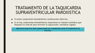 TRATAMIENTO DE LA TAQUICARDIA
SUPRAVENTRICULAR PAROXISTICA
■ Si existe compromiso hemodinámico cardioversión eléctrica.
■ Si no hay compromiso hemodinámico importante se realizan maniobras que
bloqueen el nodo AV para terminar la taquicardia: maniobras vagales.
Adenosina 6mg IV en bolo rápido puede ser considerado como el tratamiento de
elección.
 