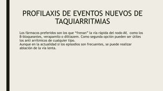 PROFILAXIS DE EVENTOS NUEVOS DE
TAQUIARRITMIAS
Los fármacos preferidos son los que “frenan” la vía rápida del nodo AV, como los
B-bloqueantes, verapamilo o diltiazem. Como segunda opción pueden ser útiles
los anti arrítmicos de cualquier tipo.
Aunque en la actualidad si los episodios son frecuentes, se puede realizar
ablación de la vía lenta.
 