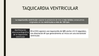 TAQUICARDIA VENTRICULAR
La taquicardia ventricular supone la presencia de tres o más latidos consecutivos
originados en los ventrículos a más de 100 lpm.
Manifestación
electrocardiográfica
de la taquicardia
ventricular
EN el ECG aparece una taquicardia de QRS ancho (>0.12 segundos),
con disociación AV que generalmente se inicia con una extrasístole
ventricular.
 